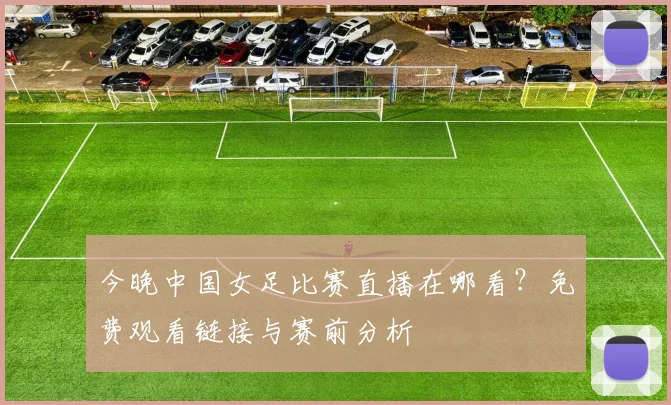 今晚中国女足比赛直播在哪看？免费观看链接与赛前分析